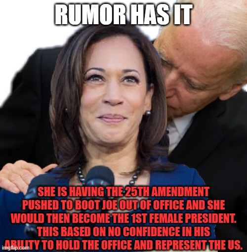 25th Amendment | RUMOR HAS IT; SHE IS HAVING THE 25TH AMENDMENT PUSHED TO BOOT JOE OUT OF OFFICE AND SHE WOULD THEN BECOME THE 1ST FEMALE PRESIDENT. THIS BASED ON NO CONFIDENCE IN HIS ABILITY TO HOLD THE OFFICE AND REPRESENT THE US. | image tagged in joe biden and kamala hairs,presidential alert,american politics,white house,25th amendment,what if i told you | made w/ Imgflip meme maker
