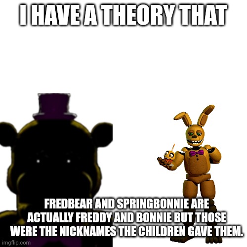 Fnaf theory 2 | I HAVE A THEORY THAT; FREDBEAR AND SPRINGBONNIE ARE ACTUALLY FREDDY AND BONNIE BUT THOSE WERE THE NICKNAMES THE CHILDREN GAVE THEM. | image tagged in fnaf | made w/ Imgflip meme maker
