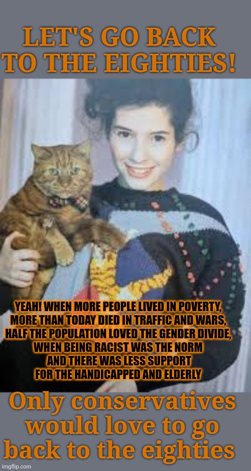 Would you want to live in the eighties? And if you actually think about it? | LET'S GO BACK TO THE EIGHTIES! YEAH! WHEN MORE PEOPLE LIVED IN POVERTY, 
MORE THAN TODAY DIED IN TRAFFIC AND WARS, 
HALF THE POPULATION LOVED THE GENDER DIVIDE, 
WHEN BEING RACIST WAS THE NORM 
AND THERE WAS LESS SUPPORT
FOR THE HANDICAPPED AND ELDERLY; Only conservatives would love to go back to the eighties | image tagged in eighties,progress,conservative,economics | made w/ Imgflip meme maker