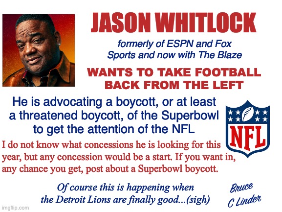 Superbowl Boycott | JASON WHITLOCK; formerly of ESPN and Fox Sports and now with The Blaze; WANTS TO TAKE FOOTBALL
BACK FROM THE LEFT; He is advocating a boycott, or at least
a threatened boycott, of the Superbowl
to get the attention of the NFL; I do not know what concessions he is looking for this
year, but any concession would be a start. If you want in,
any chance you get, post about a Superbowl boycott. Bruce
C Linder; Of course this is happening when the Detroit Lions are finally good...(sigh) | image tagged in superbowl boycott,nfl,jason whitlock,take it back,the blaze | made w/ Imgflip meme maker