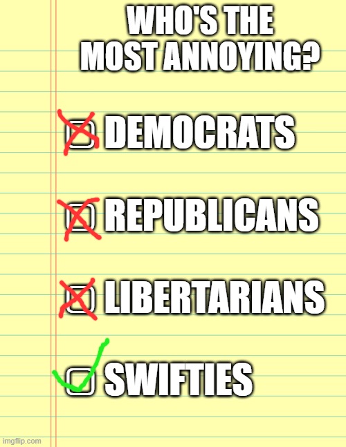 If you don't agree, you're probably a Swiftie. | WHO'S THE MOST ANNOYING? ▢ DEMOCRATS
 
▢ REPUBLICANS
 
▢ LIBERTARIANS
 
▢ SWIFTIES | image tagged in democrats,republicans,memes,funny,libertarian,politics | made w/ Imgflip meme maker