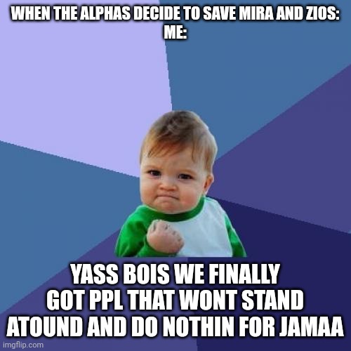 My Animal Jam memes get a ton of views so here | WHEN THE ALPHAS DECIDE TO SAVE MIRA AND ZIOS:
ME:; YASS BOIS WE FINALLY GOT PPL THAT WONT STAND ATOUND AND DO NOTHIN FOR JAMAA | image tagged in memes,success kid,stupid | made w/ Imgflip meme maker