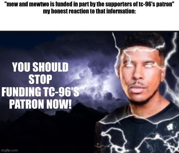 tc-96 Diss track | "mew and mewtwo is funded in part by the supporters of tc-96's patron"
my honest reaction to that information:; YOU SHOULD STOP FUNDING TC-96'S PATRON NOW! | image tagged in k wodr blank | made w/ Imgflip meme maker