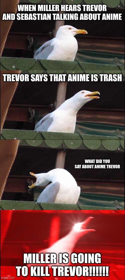 Inhaling Seagull | WHEN MILLER HEARS TREVOR AND SEBASTIAN TALKING ABOUT ANIME; TREVOR SAYS THAT ANIME IS TRASH; WHAT DID YOU SAY ABOUT ANIME TREVOR; MILLER IS GOING TO KILL TREVOR!!!!!! | image tagged in memes,inhaling seagull | made w/ Imgflip meme maker