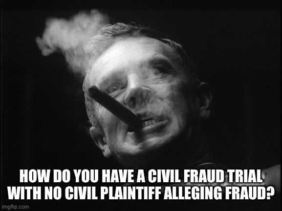 General Ripper (Dr. Strangelove) | HOW DO YOU HAVE A CIVIL FRAUD TRIAL WITH NO CIVIL PLAINTIFF ALLEGING FRAUD? | image tagged in general ripper dr strangelove | made w/ Imgflip meme maker