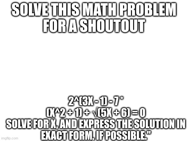 SOLVE THIS MATH PROBLEM
FOR A SHOUTOUT; 2^(3X - 1) - 7 * (X^2 + 1) + √(5X + 6) = 0

SOLVE FOR X, AND EXPRESS THE SOLUTION IN EXACT FORM, IF POSSIBLE." | made w/ Imgflip meme maker