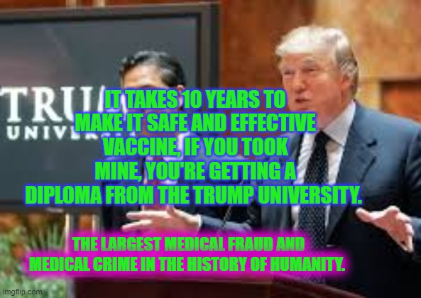 trump university cropped | IT TAKES 10 YEARS TO MAKE IT SAFE AND EFFECTIVE VACCINE, IF YOU TOOK MINE, YOU'RE GETTING A DIPLOMA FROM THE TRUMP UNIVERSITY. THE LARGEST MEDICAL FRAUD AND MEDICAL CRIME IN THE HISTORY OF HUMANITY. | image tagged in trump university cropped | made w/ Imgflip meme maker