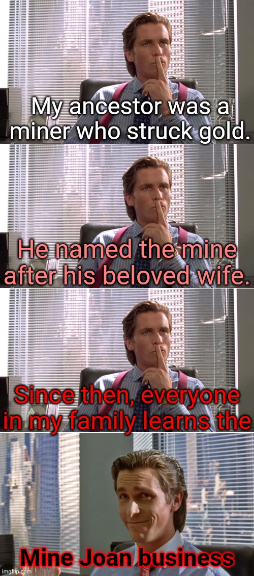 This meme isn't for you! | My ancestor was a miner who struck gold. He named the mine after his beloved wife. Since then, everyone in my family learns the; Mine Joan business | image tagged in patrick bateman two panels,memes,mind your own business,don't upvote this,i'm warning you,stop that | made w/ Imgflip meme maker
