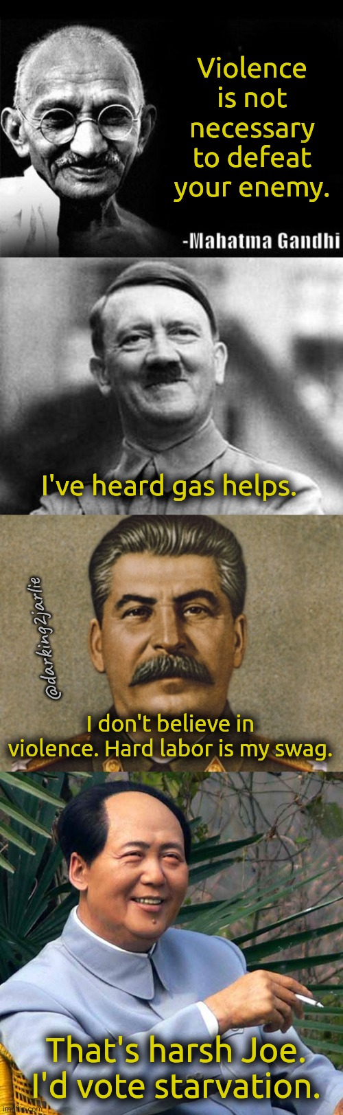 Violence is bad! | Violence is not necessary to defeat your enemy. I've heard gas helps. @darking2jarlie; I don't believe in violence. Hard labor is my swag. That's harsh Joe. I'd vote starvation. | image tagged in mahatma gandhi rocks,adolf hitler,stalin,mao zedong,enemy,dark humor | made w/ Imgflip meme maker
