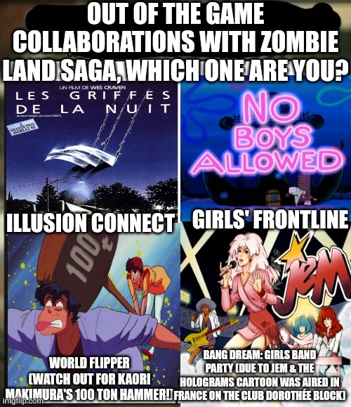Games collaboration with Zombie Land Saga portrayed by someone who made the Siggi und Babarras joke while getting drunk | OUT OF THE GAME COLLABORATIONS WITH ZOMBIE LAND SAGA, WHICH ONE ARE YOU? GIRLS' FRONTLINE; ILLUSION CONNECT; BANG DREAM: GIRLS BAND PARTY (DUE TO JEM & THE HOLOGRAMS CARTOON WAS AIRED IN FRANCE ON THE CLUB DOROTHÉE BLOCK); WORLD FLIPPER (WATCH OUT FOR KAORI MAKIMURA'S 100 TON HAMMER!) | image tagged in out of all your friends which are you,spongebob squarepants,nightmare on elm street,drunk | made w/ Imgflip meme maker
