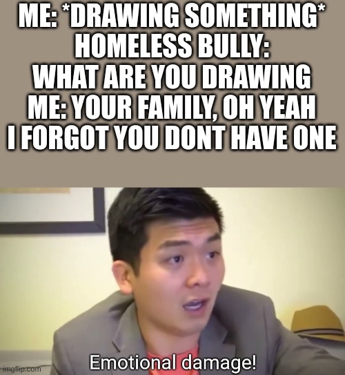 Emotional damage | ME: *DRAWING SOMETHING*
HOMELESS BULLY: WHAT ARE YOU DRAWING
ME: YOUR FAMILY, OH YEAH I FORGOT YOU DONT HAVE ONE | image tagged in emotional damage,oh shit,roast,apply cold water to burned area,homeless,bully | made w/ Imgflip meme maker