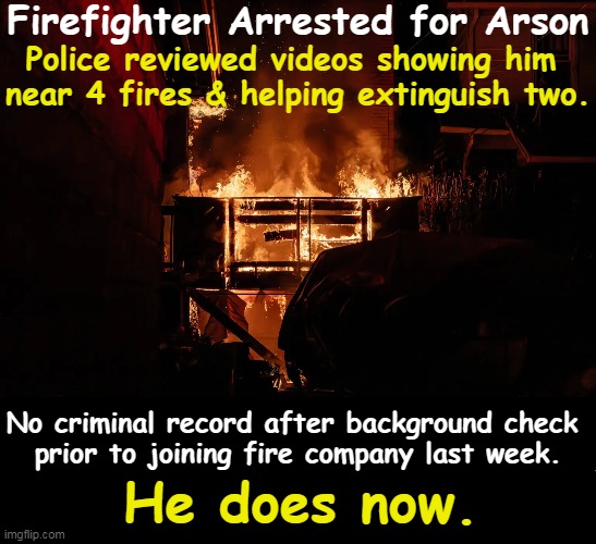 You Light Up My Life | Firefighter Arrested for Arson; Police reviewed videos showing him 
near 4 fires & helping extinguish two. No criminal record after background check 
prior to joining fire company last week. He does now. | image tagged in dark humor,firefighter,set fires,you had one job,put out fires not set them,kill it with fire | made w/ Imgflip meme maker