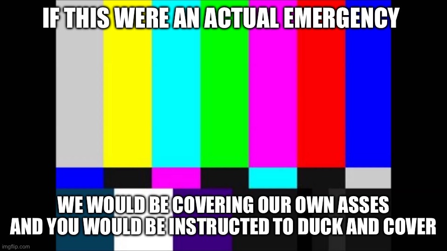 This is only a test. | IF THIS WERE AN ACTUAL EMERGENCY; WE WOULD BE COVERING OUR OWN ASSES AND YOU WOULD BE INSTRUCTED TO DUCK AND COVER | image tagged in emergency broadcast,government corruption,politics,funny memes,communist socialist,arrogance | made w/ Imgflip meme maker