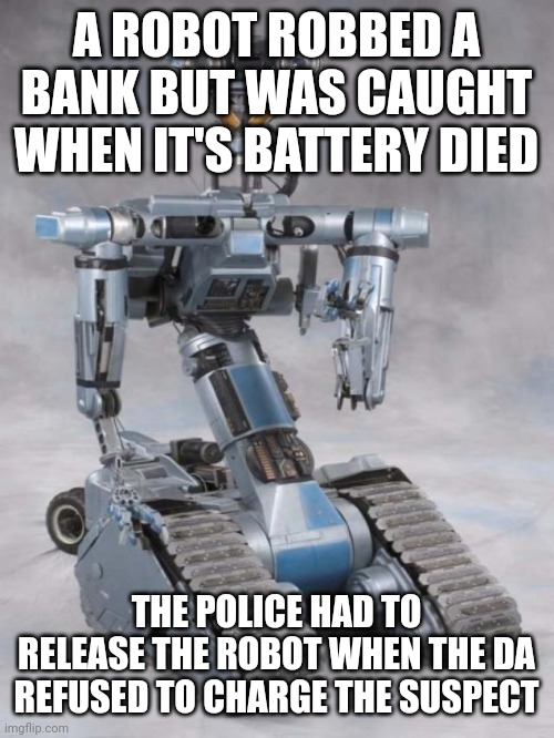 robot | A ROBOT ROBBED A BANK BUT WAS CAUGHT WHEN IT'S BATTERY DIED; THE POLICE HAD TO RELEASE THE ROBOT WHEN THE DA REFUSED TO CHARGE THE SUSPECT | image tagged in robot | made w/ Imgflip meme maker