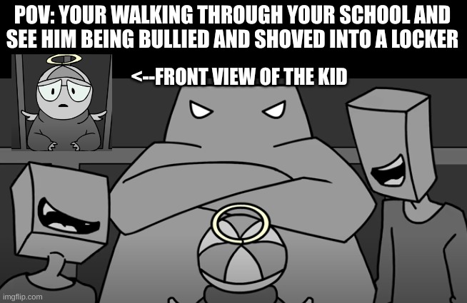 Please help him. I made this because I relate to it | POV: YOUR WALKING THROUGH YOUR SCHOOL AND SEE HIM BEING BULLIED AND SHOVED INTO A LOCKER; <--FRONT VIEW OF THE KID | image tagged in bullies,somethingelseyt | made w/ Imgflip meme maker