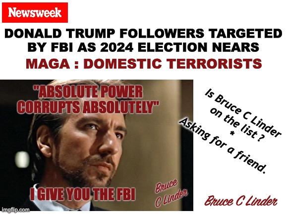 I give you the FBI | DONALD TRUMP FOLLOWERS TARGETED
BY FBI AS 2024 ELECTION NEARS; MAGA : DOMESTIC TERRORISTS; Is Bruce C Linder
on the list ?
*
Asking for a friend. Bruce C Linder | image tagged in hans gruber,the fbi,power corrupts,lord acton,alan rickman,absolute power | made w/ Imgflip meme maker