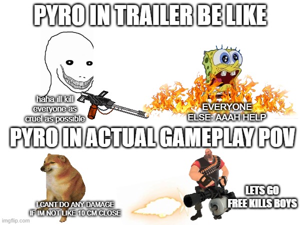 pyro is weak | PYRO IN TRAILER BE LIKE; EVERYONE ELSE: AAAH HELP; haha ill kill everyone as cruel as possible; PYRO IN ACTUAL GAMEPLAY POV; LETS GO FREE KILLS BOYS; I CANT DO ANY DAMAGE IF IM NOT LIKE 10 CM CLOSE | image tagged in tf2,the pyro - tf2 | made w/ Imgflip meme maker