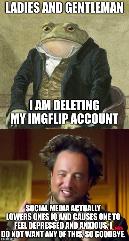 Goodbye world | LADIES AND GENTLEMAN; I AM DELETING MY IMGFLIP ACCOUNT; SOCIAL MEDIA ACTUALLY LOWERS ONES IQ AND CAUSES ONE TO FEEL DEPRESSED AND ANXIOUS. I DO NOT WANT ANY OF THIS, SO GOODBYE. | image tagged in gentlemen it is with great pleasure to inform you that,memes,ancient aliens | made w/ Imgflip meme maker