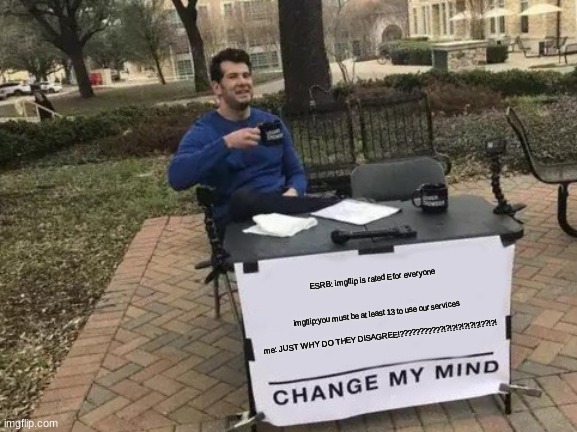 why do i have to be 13? ESRB says it is rated E | ESRB: imgflip is rated E for everyone
 
 
imgflip:you must be at least 13 to use our services
 
 me: JUST WHY DO THEY DISAGREE!???????????!?!?!?!?!?!?!??!?! | image tagged in memes,change my mind | made w/ Imgflip meme maker