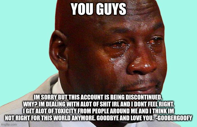 Im sorry  guys | YOU GUYS; IM SORRY BUT THIS ACCOUNT IS BEING DISCONTINUED.  WHY? IM DEALING WITH ALOT OF SHIT IRL AND I DONT FEEL RIGHT. I GET ALOT OF TOXICITY FROM PEOPLE AROUND ME AND I THINK IM NOT RIGHT FOR THIS WORLD ANYMORE. GOODBYE AND LOVE YOU.  -GOOBERGOOFY | image tagged in sad face | made w/ Imgflip meme maker