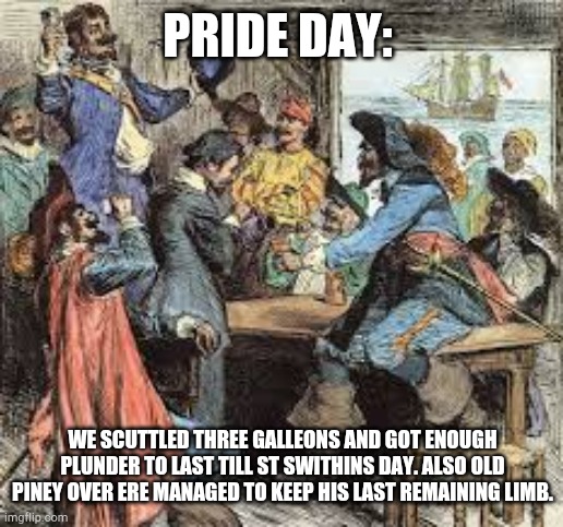 PRIDE DAY: WE SCUTTLED THREE GALLEONS AND GOT ENOUGH PLUNDER TO LAST TILL ST SWITHINS DAY. ALSO OLD PINEY OVER ERE MANAGED TO KEEP HIS LAST  | made w/ Imgflip meme maker