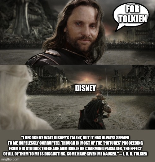 Aragorn Black Gate for Frodo | FOR TOLKIEN; DISNEY; "I RECOGNIZE WALT DISNEY'S TALENT, BUT IT HAS ALWAYS SEEMED TO ME HOPELESSLY CORRUPTED. THOUGH IN MOST OF THE 'PICTURES' PROCEEDING FROM HIS STUDIOS THERE ARE ADMIRABLE OR CHARMING PASSAGES, THE EFFECT OF ALL OF THEM TO ME IS DISGUSTING. SOME HAVE GIVEN ME NAUSEA." -- J. R. R. TOLKIEN | image tagged in aragorn black gate for frodo | made w/ Imgflip meme maker