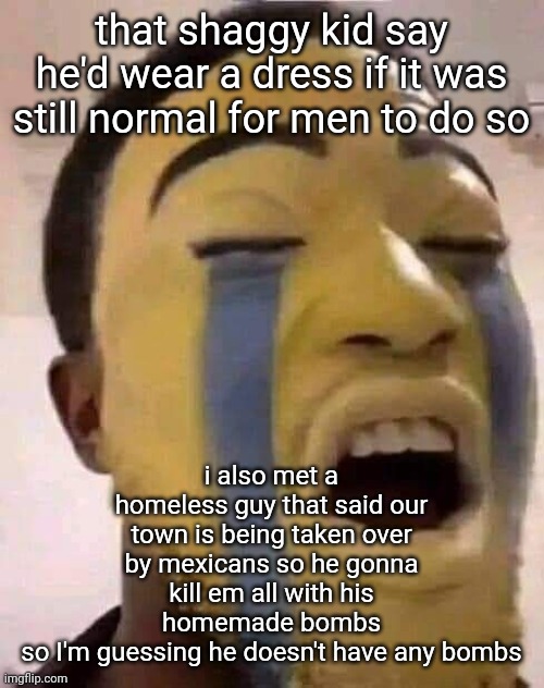 better pray for my mexican cousins fr | that shaggy kid say he'd wear a dress if it was still normal for men to do so; i also met a homeless guy that said our town is being taken over by mexicans so he gonna kill em all with his homemade bombs
so I'm guessing he doesn't have any bombs | image tagged in the tears | made w/ Imgflip meme maker