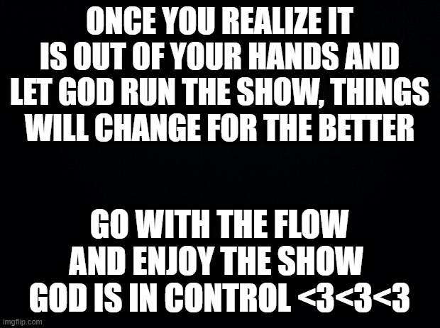 Black background | ONCE YOU REALIZE IT IS OUT OF YOUR HANDS AND LET GOD RUN THE SHOW, THINGS WILL CHANGE FOR THE BETTER; GO WITH THE FLOW AND ENJOY THE SHOW 
GOD IS IN CONTROL <3<3<3 | image tagged in black background | made w/ Imgflip meme maker
