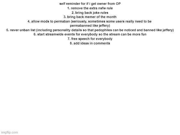 self note | self reminder for if i get owner from OP

1. remove the extra nsfw rule
2. bring back joke rules
3. bring back memer of the month
4. allow mods to permaban (seriously, sometimes some users really need to be 
permabanned like jeffery)
5. never unban list (including personality details so that pedophiles can be noticed and banned like jeffery)
6. start streamwide events for everybody so the stream can be more fun
7. free speech for everybody
8. add ideas in comments | made w/ Imgflip meme maker
