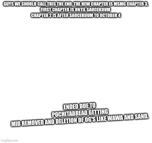 Msmg chapter 3 (rushed this) | GUYS WE SHOULD CALL THIS THE END. THE NEW CHAPTER IS MSMG CHAPTER 3.

FIRST CHAPTER IS UNTIL SAUCEKUUM 

CHAPTER 2 IS AFTER SAUCEKUUM TO OCTOBER 4; ENDED DUE TO POCHITABREAD GETTING MID REMOVED AND DELETION OF OG'S LIKE WAWA AND SAND. | made w/ Imgflip meme maker