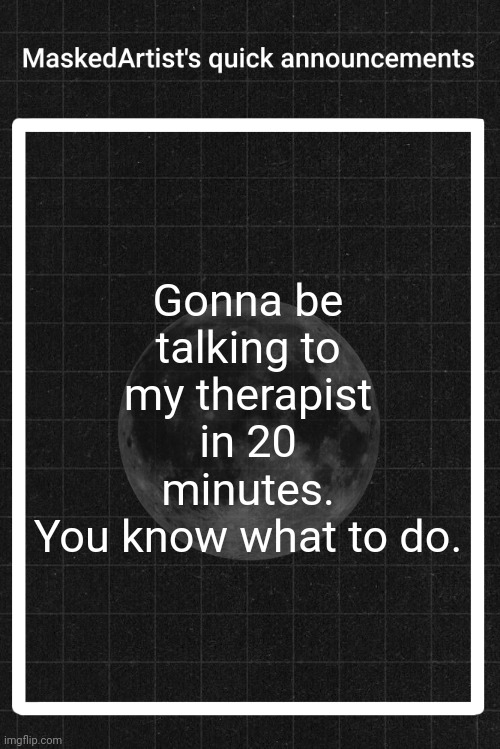 AnArtistWithaMask's quick announcements | Gonna be talking to my therapist in 20 minutes.
You know what to do. | image tagged in anartistwithamask's quick announcements | made w/ Imgflip meme maker