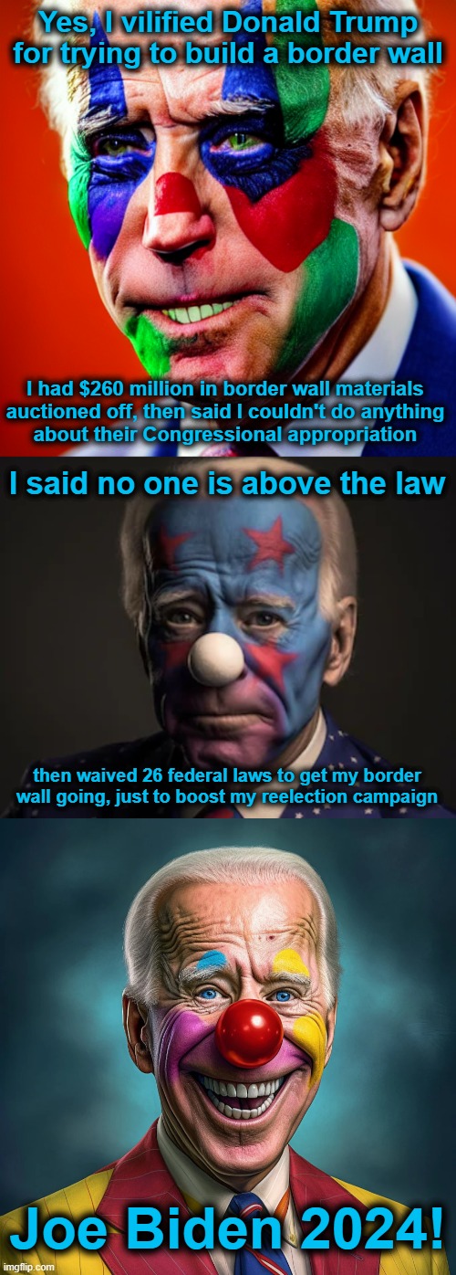Clown Biden | Yes, I vilified Donald Trump for trying to build a border wall; I had $260 million in border wall materials
auctioned off, then said I couldn't do anything
about their Congressional appropriation; I said no one is above the law; then waived 26 federal laws to get my border wall going, just to boost my reelection campaign; Joe Biden 2024! | image tagged in memes,clown biden,border wall,democrats,hypocrisy,election 2024 | made w/ Imgflip meme maker