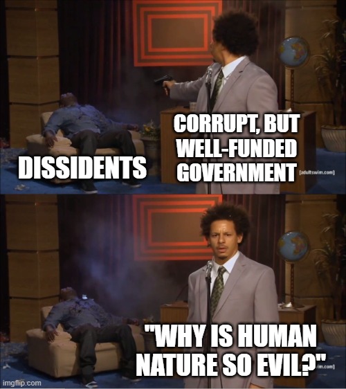 Human Nature Is Not to Blame | CORRUPT, BUT
WELL-FUNDED
GOVERNMENT; DISSIDENTS; "WHY IS HUMAN NATURE SO EVIL?" | image tagged in government,government corruption,evil government,humanism,people,reality | made w/ Imgflip meme maker