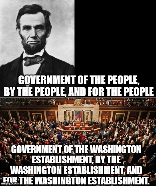GOVERNMENT OF THE PEOPLE, BY THE PEOPLE, AND FOR THE PEOPLE; GOVERNMENT OF THE WASHINGTON ESTABLISHMENT, BY THE WASHINGTON ESTABLISHMENT, AND FOR THE WASHINGTON ESTABLISHMENT. | image tagged in quotable abe lincoln,congress | made w/ Imgflip meme maker