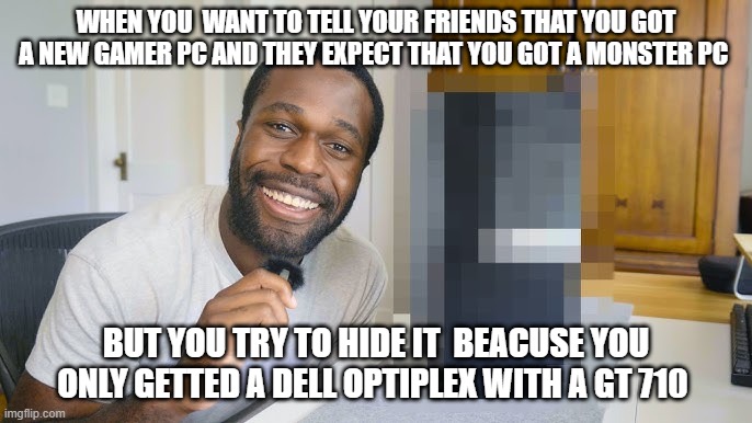 dell optiplex potato pc | WHEN YOU  WANT TO TELL YOUR FRIENDS THAT YOU GOT A NEW GAMER PC AND THEY EXPECT THAT YOU GOT A MONSTER PC; BUT YOU TRY TO HIDE IT  BEACUSE YOU ONLY GETTED A DELL OPTIPLEX WITH A GT 710 | image tagged in pc gaming,pc master race | made w/ Imgflip meme maker