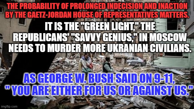 Supply Delays provide Aid and Comfort to the Enemy. | THE PROBABILITY OF PROLONGED INDECISION AND INACTION BY THE GAETZ-JORDAN HOUSE OF REPRESENTATIVES MATTERS. IT IS THE "GREEN LIGHT," THE REPUBLICANS' "SAVVY GENIUS," IN MOSCOW NEEDS TO MURDER MORE UKRANIAN CIVILIANS. AS GEORGE W. BUSH SAID ON 9-11, " YOU ARE EITHER FOR US OR AGAINST US." | image tagged in politics | made w/ Imgflip meme maker