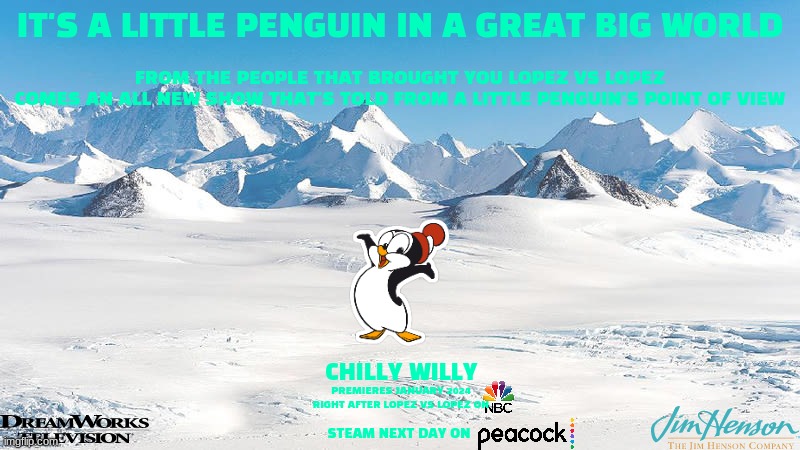 tv shows that will never see the light of day part 4 | IT'S A LITTLE PENGUIN IN A GREAT BIG WORLD; FROM THE PEOPLE THAT BROUGHT YOU LOPEZ VS LOPEZ
COMES AN ALL NEW SHOW THAT'S TOLD FROM A LITTLE PENGUIN'S POINT OF VIEW; CHILLY WILLY; PREMIERES JANUARY 2024 RIGHT AFTER LOPEZ VS LOPEZ ON; STEAM NEXT DAY ON | image tagged in antarctica,universal studios,tv shows,fake,penguins | made w/ Imgflip meme maker