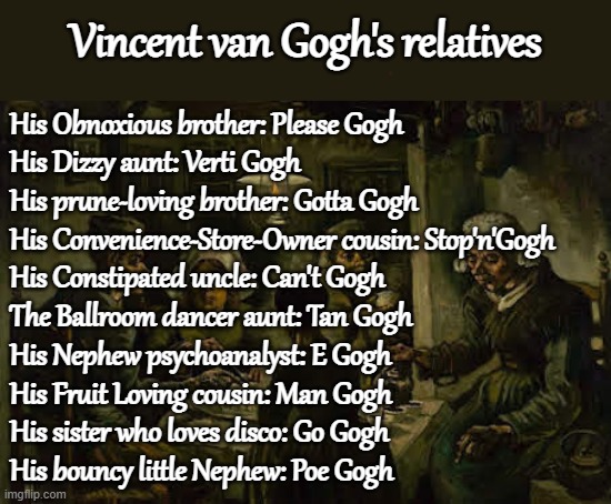 Vincent van Gogh's Relatives | Vincent van Gogh's relatives; His Obnoxious brother: Please Gogh
His Dizzy aunt: Verti Gogh
His prune-loving brother: Gotta Gogh
His Convenience-Store-Owner cousin: Stop'n'Gogh
His Constipated uncle: Can't Gogh
The Ballroom dancer aunt: Tan Gogh
His Nephew psychoanalyst: E Gogh
His Fruit Loving cousin: Man Gogh
His sister who loves disco: Go Gogh
His bouncy little Nephew: Poe Gogh | image tagged in puns,vincent van gogh's relatives | made w/ Imgflip meme maker