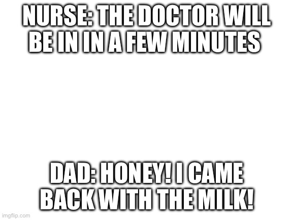 Blank White Template | NURSE: THE DOCTOR WILL BE IN IN A FEW MINUTES; DAD: HONEY! I CAME BACK WITH THE MILK! | image tagged in blank white template | made w/ Imgflip meme maker