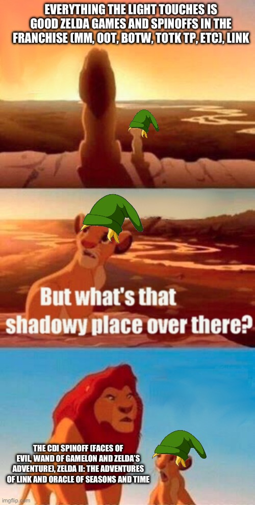 The truth (my opinion) | EVERYTHING THE LIGHT TOUCHES IS GOOD ZELDA GAMES AND SPINOFFS IN THE FRANCHISE (MM, OOT, BOTW, TOTK TP, ETC), LINK; THE CDI SPINOFF (FACES OF EVIL, WAND OF GAMELON AND ZELDA’S ADVENTURE), ZELDA II: THE ADVENTURES OF LINK AND ORACLE OF SEASONS AND TIME | image tagged in memes,simba shadowy place,legend of zelda,franchise | made w/ Imgflip meme maker