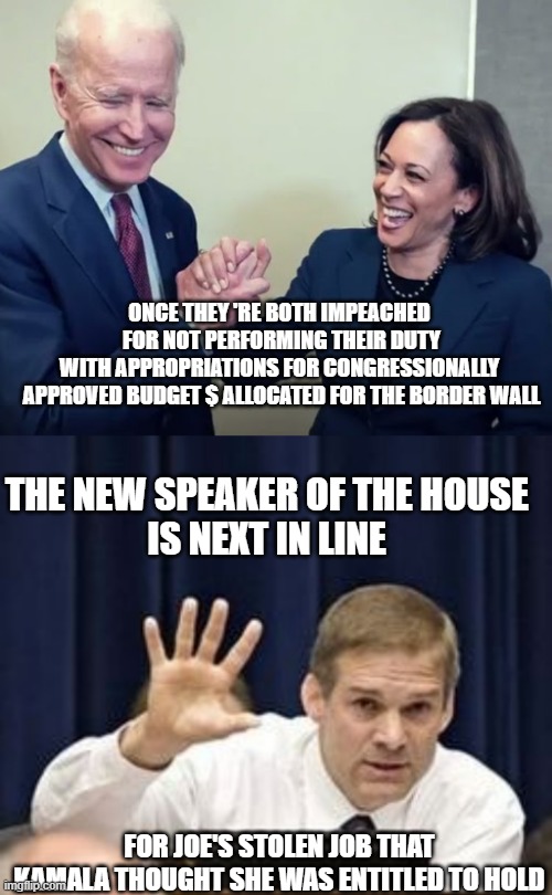 Joe's Executive Branch, Ordering Border Tsar-Kamala to not carry out APPROPRIATIONS -impeachable offense | ONCE THEY 'RE BOTH IMPEACHED 
FOR NOT PERFORMING THEIR DUTY
WITH APPROPRIATIONS FOR CONGRESSIONALLY 
APPROVED BUDGET $ ALLOCATED FOR THE BORDER WALL; THE NEW SPEAKER OF THE HOUSE 
IS NEXT IN LINE; FOR JOE'S STOLEN JOB THAT
KAMALA THOUGHT SHE WAS ENTITLED TO HOLD | image tagged in biden and harris,congress,border wall,impeachment,executive orders,potus | made w/ Imgflip meme maker