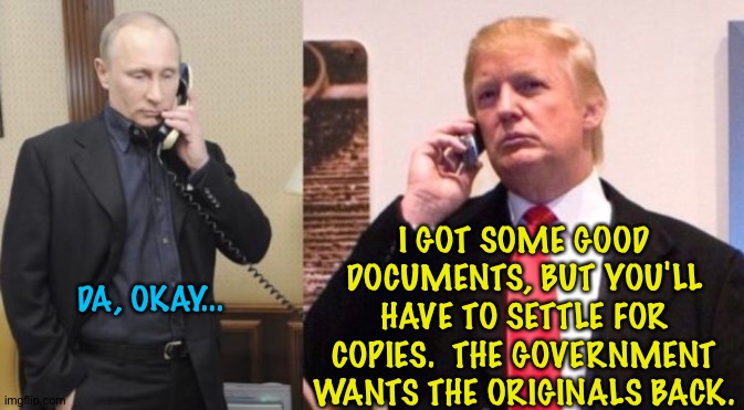 Got hot SCI | I GOT SOME GOOD DOCUMENTS, BUT YOU'LL HAVE TO SETTLE FOR COPIES.  THE GOVERNMENT WANTS THE ORIGINALS BACK. DA, OKAY... | image tagged in trump putin phone call | made w/ Imgflip meme maker