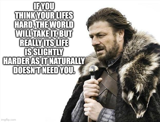 Brace Yourselves X is Coming | IF YOU THINK YOUR LIFES HARD. THE WORLD WILL TAKE IT, BUT REALLY ITS LIFE IS SLIGHTLY HARDER AS IT NATURALLY DOESN'T NEED YOU. | image tagged in memes,brace yourselves x is coming | made w/ Imgflip meme maker