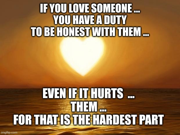 Pure love, love, trust, best | IF YOU LOVE SOMEONE ...
YOU HAVE A DUTY
TO BE HONEST WITH THEM ... EVEN IF IT HURTS  ...
THEM ...
FOR THAT IS THE HARDEST PART | image tagged in love,trust,pure love | made w/ Imgflip meme maker