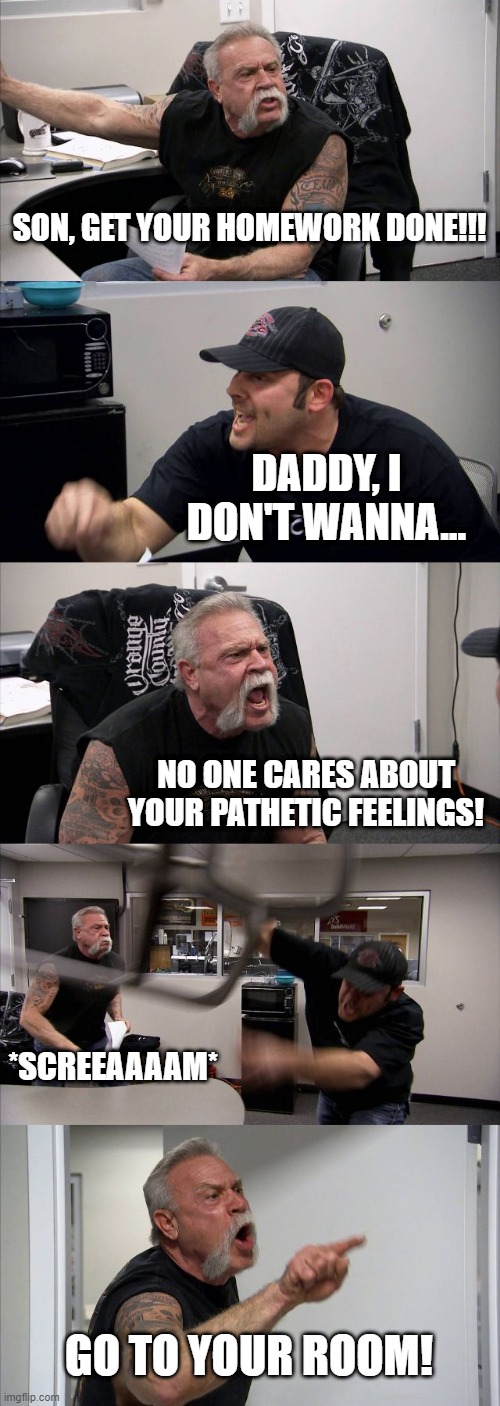 American Chopper Argument Meme | SON, GET YOUR HOMEWORK DONE!!! DADDY, I DON'T WANNA... NO ONE CARES ABOUT YOUR PATHETIC FEELINGS! *SCREEAAAAM*; GO TO YOUR ROOM! | image tagged in memes,american chopper argument | made w/ Imgflip meme maker