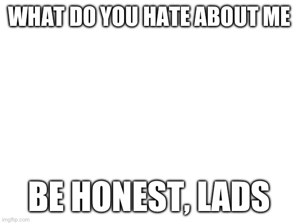 WHAT DO YOU HATE ABOUT ME; BE HONEST, LADS | made w/ Imgflip meme maker