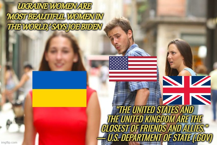 The United States and United Kingdom | UKRAINE WOMEN ARE ‘MOST BEAUTIFUL WOMEN IN THE WORLD,’ SAYS JOE BIDEN; “THE UNITED STATES AND THE UNITED KINGDOM ARE THE CLOSEST OF FRIENDS AND ALLIES.” — U.S. DEPARTMENT OF STATE (.GOV) | image tagged in memes,distracted boyfriend,ukraine,usa,united kingdom,slavic lives matter | made w/ Imgflip meme maker