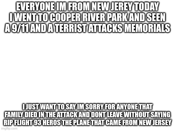 EVERYONE IM FROM NEW JEREY TODAY I WENT TO COOPER RIVER PARK AND SEEN A 9/11 AND A TERRIST ATTACKS MEMORIALS; I JUST WANT TO SAY IM SORRY FOR ANYONE THAT FAMILY DIED IN THE ATTACK AND DONT LEAVE WITHOUT SAYING RIP FLIGHT 93 HEROS THE PLANE THAT CAME FROM NEW JERSEY | made w/ Imgflip meme maker