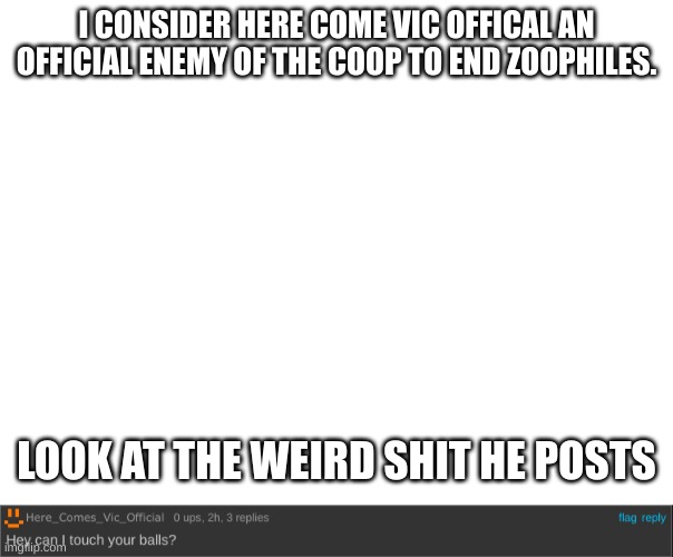 im tired of his shit | I CONSIDER HERE COME VIC OFFICAL AN OFFICIAL ENEMY OF THE COOP TO END ZOOPHILES. LOOK AT THE WEIRD SHIT HE POSTS | image tagged in oh wow are you actually reading these tags | made w/ Imgflip meme maker