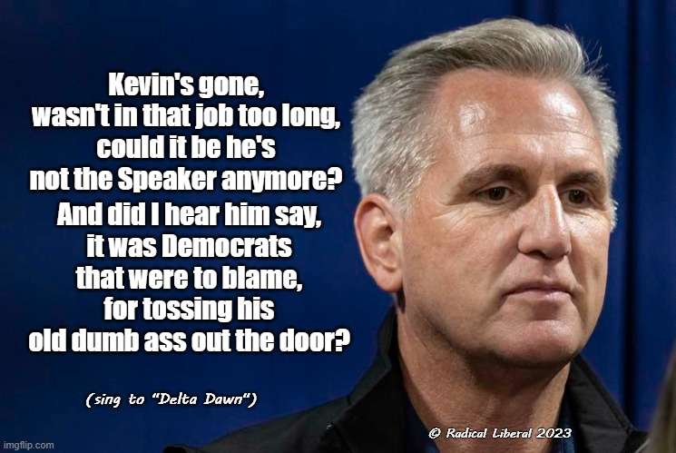 Kevin's Gone | Kevin's gone,
wasn't in that job too long,
could it be he's not the Speaker anymore? And did I hear him say,
it was Democrats that were to blame,
for tossing his old dumb ass out the door? (sing to "Delta Dawn"); © Radical Liberal 2023 | image tagged in mccarthy,speaker,congress,delta dawn,democrats | made w/ Imgflip meme maker